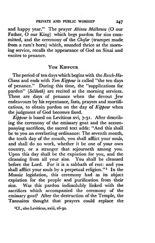 PRIVATE AND PUBLIC WORSHIP
	
247
and happy year." The prayer Abinou Malkenou (0 our
Father, 0 our King) which begs pardon for sins com-
mitted, and the ceremony of the Chofar (trumpet made
from a ram's horn) which, sounded thrice at the morn-
ing service, recalls the appearance of God on Sinai and
excites to penance .
YOM KIPPOUR
The period of ten days which begins with the Rosch-Ha-
Chana and ends with Yom Kippour is called "the ten days
of penance." During this time, the "supplications for
pardon" (Selihoth) are recited at the morning services .
These are days of penance when the devout Jew
endeavours by his repentance, fasts, prayers and mortifi-
cations, to obtain pardon on the day of Kippour when
the judgment of God becomes fixed .
Kippour is based on Leviticus xvi, 7-3I . After describ-
ing the ceremony of the emissary goat and the accom-
panying sacrifices, the sacred text adds : "And this shall
be to you an everlasting ordinance : The seventh month,
the tenth day of the month, you shall afflict your souls,
and shall do no work, whether it be one of your own
country, or a stranger that sojourneth among you .
Upon this day shall be the expiation for you, and the
cleansing from all your sins . You shall be cleansed
before the Lord. For it is a sabbath of rest : and you
shall afflict your souls by a perpetual religion ."' In the
Mosaic legislation, this ceremony had as its object
expiation for the people and purification from their
sins. Was this pardon indissolubly linked with the
sacrifices which accompanied the ceremony of the
emissary goat? After the destruction of the Temple, the
Tannaites thought that prayers could replace the
'Cf., also Leviticus, xxiii, 26-32 .
 