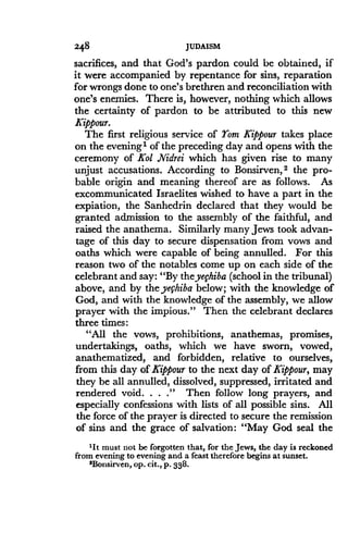 248
	
JUDAISM
sacrifices, and that God's pardon could be obtained, if
it were accompanied by repentance for sins, reparation
for wrongs done to one's brethren and reconciliation with
one's enemies. There is, however, nothing which allows
the certainty of pardon to be attributed to this new
Kippour.
The first religious service of Yom Kippour takes place
on the evening' of the preceding day and opens with the
ceremony of Kol Nidrei which has given rise to many
unjust accusations . According to Bonsirven, 2 the pro-
bable origin and meaning thereof are as follows . As
excommunicated Israelites wished to have a part in the
expiation, the Sanhedrin declared that they would be
granted admission to the assembly of the faithful, and
raised the anathema . Similarly many Jews took advan-
tage of this day to secure dispensation from vows and
oaths which were capable of being annulled . For this
reason two of the notables come up on each side of the
celebrant and say: "By theyefhiba (school in the tribunal)
above, and by the yefhiba below; with the knowledge of
God, and with the knowledge of the assembly, we allow
prayer with the impious." Then the celebrant declares
three times:
"All the vows, prohibitions, anathemas, promises,
undertakings, oaths, which we have sworn, vowed,
anathematized, and forbidden, relative to ourselves,
from this day ofKippour to the next day of Kippour, may
they be all annulled, dissolved, suppressed, irritated and
rendered void. . . ." Then follow long prayers, and
especially confessions with lists of all possible sins . All
the force of the prayer is directed to secure the remission
of sins and the grace of salvation: "May God seal the
'It must not be forgotten that, for the Jews, the day is reckoned
from evening to evening and a feast therefore begins at sunset.
'Bonsirven, op . cit., p . 338.
 