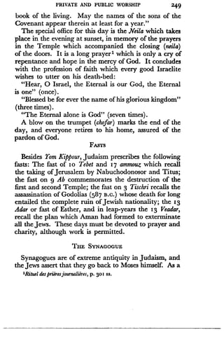 PRIVATE AND PUBLIC WORSHIP
	
249
book of the living. May the names of the sons of the
Covenant appear therein at least for a year ."
The special office for this day is the Neila which takes
place in the evening at sunset, in memory of the prayers
in the Temple which accompanied the closing (neila)
of the doors . It is a long prayer' which is only a cry of
repentance and hope in the mercy of God . It concludes
with the profession of faith which every good Israelite
wishes to utter on his death-bed :
"Hear, 0 Israel, the Eternal is our God, the Eternal
is one" (once) .
"Blessed be for ever the name of his glorious kingdom"
(three times) .
"The Eternal alone is God" (seven times) .
A blow on the trumpet (chofar) marks the end of the
day, and everyone retires to his home, assured of the
pardon of God .
FASTS
Besides Yom Kippour, Judaism prescribes the following
fasts : The fast of Io Tebet and 17 ammouz which recall
the taking of Jerusalem by Nabuchodonosor and Titus ;
the fast on g Ab commemorates the destruction of the
first and second Temple ; the fast on 3 Tischri recalls the
assassination of Godolias (587 B.C.) whose death for long
entailed the complete ruin of Jewish nationality ; the 13
Adar or fast of Esther, and in leap-years the 13 Veadar,
recall the plan which Aman had formed to exterminate
all the Jews. These days must be devoted to prayer and
charity, although work is permitted .
THE SYNAGOGUE
Synagogues are of extreme antiquity in Judaism, and
the Jews assert that they go back to Moses himself. As a
'Rituel des prieres journalieres, p . 30! ss .
 
