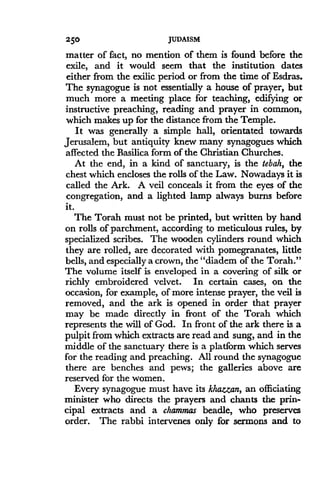 250
	
JUDAISM
matter of fact, no mention of them is found before the
exile, and it would seem that the institution dates
either from the exilic period or from the time of Esdras .
The synagogue is not essentially a house of prayer, but
much more a meeting place for teaching, edifying or
instructive preaching, reading and prayer in common,
which makes up for the distance from the Temple .
It was generally a simple hall, orientated towards
Jerusalem, but antiquity knew many synagogues which
affected the Basilica form of the Christian Churches .
At the end, in a kind of sanctuary, is the tebah, the
chest which encloses the rolls of the Law . Nowadays it is
called the Ark. A veil concenls it from the eyes of the
congregation, and a lighted lamp always burns before
it.
The Torah must not be printed, but written by hand
on rolls of parchment, according to meticulous rules, by
specialized scribes . The wooden cylinders round which
they are rolled, are decorated with pomegranates, little
bells, and especially a crown, the "diadem of the Torah."
The volume itself is enveloped in a covering of silk or
richly embroidered velvet. In certain cases, on the
occasion, for example, of more intense prayer, the veil is
removed, and the ark is opened in order that prayer
may be made directly in front of the Torah which
represents the will of God. In front of the ark there is a
pulpit from which extracts are read and sung, and in the
middle of the sanctuary there is a platform which serves
for the reading and preaching . All round the synagogue
there are benches and pews; the galleries above are
reserved for the women .
Every synagogue must have its khazzan, an officiating
minister who directs the prayers and chants the prin-
cipal extracts and a chammas beadle, who preserves
order. The rabbi intervenes only for sermons and to
 