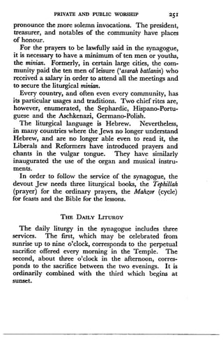 PRIVATE AND PUBLIC WORSHIP
	
251
pronounce the more solemn invocations. The president,
treasurer, and notables of the community have places
of honour.
For the prayers to be lawfully said in the synagogue,
it is necessary to have a minimum of ten men or youths,
the minian. Formerly, in certain large cities, the com-
munity paid the ten men of leisure (`asarah batlanin) who
received a salary in order to attend all the meetings and
to secure the liturgical minian.
Every country, and often even every community, has
its particular usages and traditions . Two chief rites are,
however, enumerated, the Sephardic, Hispano-Portu-
guese and the Aschkenazi, German-Polish .
The liturgical language is Hebrew . Nevertheless,
in many countries where the Jews no longer understand
Hebrew, and are no longer able even to read it, the
Liberals and Reformers have introduced prayers and
chants in the vulgar tongue. They have similarly
inaugurated the use of the organ and musical instru-
ments.
In order to follow the service of the synagogue, the
devout Jew needs three liturgical books, the Tephillah
(prayer) for the ordinary prayers, the Mahzor (cycle)
for feasts and the Bible for the lessons .
THE DAILY LITURGY
The daily liturgy in the synagogue includes three
services. The first, which may be celebrated from
sunrise up to nine o'clock, corresponds to the perpetual
sacrifice offered every morning in the Temple. The
second, about three o'clock in the afternoon, corres-
ponds to the sacrifice between the two evenings . It is
ordinarily combined with the third which begins at
sunset.
 