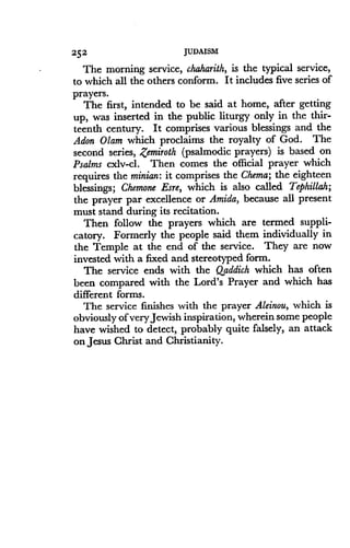 252
	
JUDAISM
The morning service, chaharith, is the typical service,
to which all the others conform. It includes five series of
prayers.
The first, intended to be said at home, after getting
up, was inserted in the public liturgy only in the thir-
teenth century. It comprises various blessings and the
Adon Olam which proclaims the royalty of God . The
second series, Zemiroth (psalmodic prayers) is based on
Psalms cxlv-cl . Then comes the official prayer which
requires the minian: it comprises the Chema; the eighteen
blessings ; Chemone Esre, which is also called Tephillah;
the prayer par excellence or Amida, because all present
must stand during its recitation .
Then follow the prayers which are termed suppli-
catory. Formerly the people said them individually in
the Temple at the end of the service . They are now
invested with a fixed and stereotyped form .
The service ends with the Qaddich which has often
been compared with the Lord's Prayer and which has
different forms .
The service finishes with the prayer Aleinou, which is
obviously of very Jewish inspiration, wherein some people
have wished to detect, probably quite falsely, an attack
on Jesus Christ and Christianity .
 