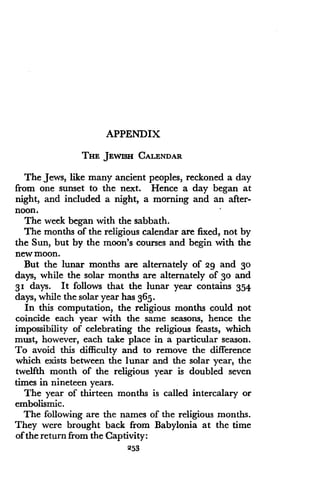 APPENDIX
THE JEWISH CALENDAR
The Jews, like many ancient peoples, reckoned a day
from one sunset to the next . Hence a day began at
night, and included a night, a morning and an after-
noon.
The week began with the sabbath .
The months of the religious calendar are fixed, not by
the Sun, but by the moon's courses and begin with the
new moon.
But the lunar months are alternately of 29 and 30
days, while the solar months are alternately of 3o and
3 i days. It follows that the lunar year contains 354
days, while the solar year has 365 .
In this computation, the religious months could not
coincide each year with the same seasons, hence the
impossibility of celebrating the religious feasts, which
must, however, each take place in a particular season.
To avoid this difficulty and to remove the difference
which exists between the lunar and the solar year, the
twelfth month of the religious year is doubled seven
times in nineteen years.
The year of thirteen months is called intercalary or
embolismic.
The following are the names of the religious months .
They were brought back from Babylonia at the time
of the return from the Captivity :
253
 