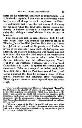 END OF JEWISH INDEPENDENCE
	
29
noted for his toleration and spirit of opportunism . His
attitude with regard to Rome was a submissiveness which
had, above all things, to avoid unpleasant incidents .
He understood that it was the best means of obtaining
for his race what the Jews have always striven for,
namely to become citizens of a country in order to
enjoy the privileges thereof without having to bear its
burdens.'
This epoch was rich in great doctors. Side by side
with Rabbi Meir, who founded the famous school of
Tiberias, Judah Ben Illai, Jose ben Halaphta and Simon
ben Jokhai all shared at Sepphoris and Uscha the
favour of the students. 2 As a whole, Aqiba's system was
adopted, the Master's compilation was revised and put
into order; this was the third stage in the codification
of the Michnah. On one occasion, under Marcus
Aurelius (16 I-I8o) and his fellow-Emperor, Verus,
(161-163), the Parthian, Vologesus the Illrd invaded
Cappadocia and Syria. It appears that certain Jewish
elements in Palestine attempted to derive profit from
these difficulties . But the Parthians were defeated, and
Verus punished the Jews by depriving them of their
judicial autonomy and inflicting other restrictions.
These rigorous measures were repealed after his death
(163)
'This observation comes from Theodore Reinach, art. "Judaei" in
the Dictionnaire des Antigitls of Daremberg and Saglio, p. 626, who
notices this surprising contradiction : "Not that, according to the
ideas of the ancients, one could not belong to two countries at the
same time, but because the Jews wished to accumulate the rights of
citizenship with the maintenance of their peculiar privileges, with
their financial and judicial autonomy, with exemption from military
service, etc ."
'Within the scope of the Halakah (traditional law), each school
had, in fact, its Michnah (repetition) . It was the Michnah of Rabbi
Meir which, after adaptation and revision by the patriarch, Judah,
has become the official Michnah.
 