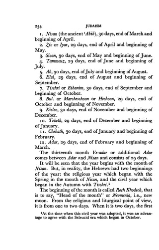 254
	
JUDAISM
I . Nisan (the ancient 'Abib), 3o days, end of March and
beginning of April.
2. Ziv or Iyar, 29 days, end of April and beginning of
May.
3. Sivan, 3o days, end of May and beginning of June .
4. Tammouz, 29 days, end of June and beginning of
July.
5. Ab, 3o days, end of July and beginning of August .
6. Elul, 29 days, end of August and beginning of
September.
7. Tischri or Ethanim, 3o days, end of September and
beginning of October.
8. Bul. or Marsheschvan or Hechvan, 29 days, end of
October and beginning of November.
9 . Kislev, 3o days, end of November and beginning of
December.
io. Tebeth, 29 days, end of December and beginning
of January.
I I. Chebath, 3o days, end of January and beginning of
February.
12 . Adar, 29 days, end of February and beginning of
March.
The thirteenth month Ve-adar or additional Adar
comes between Adar and Nisan and consists of29 days.
It will be seen that the year begins with the month of
Nisan. But, in reality, the Hebrews had two beginnings
of the year: the religious year which began with the
Spring in the month of Nisan, and the civil year which
began in the Autumn with Tischri.I
The beginning of the month is called Roch Khodech, that
is to say, "Head of the month" or Neomenia, i.e., new
moon. From the religious and liturgical point of view,
it is from one to two days . When it is two days, the first
'At the time when this civil year was adopted, it was an advan-
tage to agree with the Seleucid era which began in October .
 