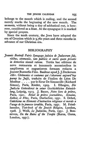 THE JEWISH CALENDAR
	
2 55
belongs to the month which is ending, and the second
merely marks the beginning of the new month. The
neomenia, without being a day of sabbatical rest, is how-
ever, considered as a feast. At the synagogue it is marked
by special prayers.
Since the tenth century, the Jews have adopted the
era of Creation which is 3,760 years and three months in
advance of our Christian era.
BIBLIOGRAPHY
joannis Buxtorfi Patris Synagoga judaica de ,Judaeorum fide,
ritibus, ceremoniis, tam publicis et sacris quam privatis
in domestica vivendi ratione. Tertia hac edition de
novo restaurata et innumeris accessionibus in
ampliorem et augustiorem formam redacta a
Joanne Buxtorfio Filio . Basileae apud J. J.Deckerum
1661 . Ceremonies et coutumes qui s'observent aujourd'huy
parmy les juifs, traduite de l'italien de Leon De
Modcne . . . . par le Sieur De Simonville (Richard
Simon), Paris, Rieder, 1929 . I. Elbogen, Die
judische Gottesdienst in seiner Geschichtlichen Entwick-
lung, Leipzig, 1913. J. Bauer, Notre livre de prieres,
Paris, 1921 . Rituel de prieres journalieres, Semaine,
Sabbat, et Fetes, Paris, Durlacher, 1931 . S. Debre,
Catechisme ou Elements d'instruction religieuse et morale a
l'usage de la jeunesse israelite, Paris, 1931 . M. Fried-
laender, Text-book of the Jewish Religion, London,
1928. J. Weill, Le Judaisme, Paris, 1931 . J. Bon-
sirven, On the Ruins of the Temple (Burns, Oates,
London, 1931) .
 