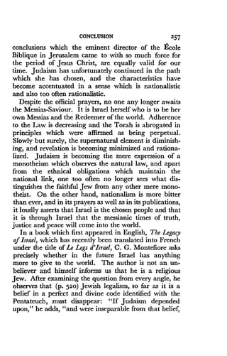 CONCLUSION
	
257
conclusions which the eminent director of the &ole
Biblique in Jerusalem came to with so much force for
the period of Jesus Christ, are equally valid for our
time. Judaism has unfortunately continued in the path
which she has chosen, and the characteristics have
become accentuated in a sense which is nationalistic
and also too often rationalistic.
Despite the official prayers, no one any longer awaits
the Messias-Saviour . It is Israel herself who is to be her
own Messias and the Redeemer of the world . Adherence
to the Law is decreasing and the Torah is abrogated in
principles which were affirmed as being perpetual.
Slowly but surely, the supernatural element is diminish-
ing, and revelation is becoming minimized and rationa-
lized. Judaism is becoming the mere expression of a
monotheism which observes the natural law, and apart
from the ethnical obligations which maintain the
national link, one too often no longer sees what dis-
tinguishes the faithful Jew from any other mere mono-
theist. On the other hand, nationalism is more bitter
than ever, and in its prayers as well as in its publications,
it loudly asserts that Israel is the chosen people and that
it is through Israel that the messianic times of truth,
justice and peace will come into the world.
In a book which first appeared in English, The Legacy
of Israel, which has recently been translated into French
under the title of Le Legs d'Israel, C. G. Montefiore asks
precisely whether in the future Israel has anything
more to give to the world . The author is not an un-
believer and himself informs us that he is a religious
Jew. After examining the question from every angle, he
observes that (p. 520) Jewish legalism, so far as it is a
belief in a perfect and divine code identified with the
Pentateuch, must disappear: "If Judaism depended
upon," he adds, "and were inseparable from that belief,
 