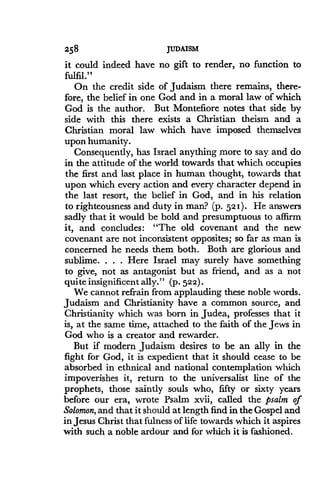 258
	
JUDAISM
it could indeed have no gift to render, no function to
fulfil."
On the credit side of Judaism there remains, there-
fore, the belief in one God and in a moral law of which
God is the author . But Montefiore notes that side by
side with this there exists a Christian theism and a
Christian moral law which have imposed themselves
upon humanity.
Consequently, has Israel anything more to say and do
in the attitude of the world towards that which occupies
the first and last place in human thought, towards that
upon which every action and every character depend in
the last resort, the belief in God, and in his relation
to righteousness and duty in man? (p. 52 I) . He answers
sadly that it would be bold and presumptuous to affirm
it, and concludes : "The old covenant and the new
covenant are not inconsistent opposites; so far as man is
concerned he needs them both. Both are glorious and
sublime. . . . Here Israel may surely have something
to give, not as antagonist but as friend, and as a not
quite insignificent ally ." (P-522)-
We cannot refrain from applauding these noble words.
Judaism and Christianity have a common source, and
Christianity which was born in Judea, professes that it
is, at the same time, attached to the faith of the Jews in
God who is a creator and rewarder.
But if modern Judaism desires to be an ally in the
fight for God, it is expedient that it should cease to be
absorbed in ethnical and national contemplation which
impoverishes it, return to the universalist line of the
prophets, those saintly souls who, fifty or sixty years
before our era, wrote Psalm xvii, called the psalm of
Solomon, and that it should at length find in the Gospel and
in Jesus Christ that fulness of life towards which it aspires
with such a noble ardour and for which it is fashioned.
 