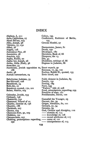 INDEX
Abelson, J ., 211
Aelia Capitolina, 27
Ahad Ha'am, 223
Albo, Joseph, g8
'Aleinou, 37, 252
Alfasi, 76
Angels, 128
Antoninus Pius, 28
Amoraites, 38
Amulets, 233
Aqiba, Rabbi, 20
Aqiba ben Joseph, 26
Areka, Abba (Rab), 36
Arsacides, 37
Asceticism, Jewish opposition to,
186
Aschi, 38
Aurum coronarium, 24
Babylonian Judaism, 35
Bar-Micwah, 228
Baraithoth, 54
Beth-din, 22
Bonsirven quoted, 170, 201
Buber, Martin, 223
Calendar, Jewish, 253
Cedagah,196
Chaharith, 252
Chammai, School of 22
Charity, exercise of, x96
Chastity, 188
Chekinah, 207
Chema, tog
Chemone-Esre, 90, 209
Children, 191
Circumcision, 227
Clothing, prescriptions regarding, - name of, 121
230
	
- omnipresence of, 115
259
Cohen, 195
Conference, Rabbinic of Berlin,
195
Crescas Hasdai, 97
Darmesteter, James, 81
Death, 230
Decalogue, 18o
Decisions, Book of, 66
Diaspora, the 15
Din, 45
Dissidents, writings of, 66
Dogmas in Judaism, 86
Emet veyacit, go
Emouna, 77, 95, 100
Enelow, Rabbi H., quoted, 155
Erets Israel, 222
Faith element in Judaism, 89
Family, 1g1
Fasting, 18g
Fasts, 249
"Father," title of, 208
Food, prescriptions regarding, 233
Freedom of man, 161
Freidlaender, David, zoo
Gamaliel the Younger, 23
Gaonat, the, 39
Geiger, Abraham, 8o, 101
Gemara, 3 1, 54
Geonim, 39
God, Creator and Almighty, 110
- eternity of, 115
- knowledge of, i o6
- moral attributes of, 117
 