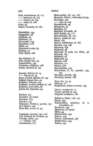 26o
God, omniscience of, 117
presence of, 207
unicity of, 1 og
unity of, 1 o8
Gola, 35
Grace, necessity of, 162
Habdallah, 239
Haggadah, 58
Halakah, 44
Halakoth, 52
Hanoukka, 245
Hassidism, 218
Hillel, 20
Historical works, 65
Hokma, 77
Holy Spirit, 206
Ibn Gabirol, 76
Illai, Judah ben, 29
Immortality, 159
Initiation, religious, 228
Israel, election of, 131
Jamnia, School of, tg
Synod of, 23
Jesus, Jewish opinion of, 149
Jokhai, Simon ben, 29
Judaism, Liberal, 102
Judaism, modem beliefs of, 176
Judaism, post-exilic, 87
Julian the Apostate, 34
Kacher, 231
Karaites, 58 (note)
Kawana, 164
Ketuba, 229
Klausner, Rabbi J, quoted, 152
Kol Nidrei, 248
Kozi Bar, revolt of, 24
Lagrange, quoted, 140, 256
Lex Antonia de Civitate, 30
Liturgy, daily, 251
family, 237
Lourianism, 217
INDEX
Maimonides, 76, 107, 187
Margolis, Max L., formulary of, g9
Marriage, i go
rites of, 229
Massekthoth, 49
Mazdeism, 37
Megllah, 61
Megillah Ta'anith, 4 8
Meir Rabbi, 29, 11 I
Mendelssohn, 76, 1 oo
Mercy, works of, 197
Merit, 167
Merits, retribution of, 168
Messias, 143, 146
Mezouza, 232
Michnah, 46
Michnah of Juda the Holy,
Micwah, 165
Middoth, 46
Midrasch, 43
Minian, 228
Miracles, 1 i i
Mohel, 228
Monotheism, 105
Montefiore, C . G., quoted, 153,
257
Morality, Jewish, s8o
Morality, sexual, 188
Nasi, the, 24 . 31
Neboua, 77
Neighbour, duties towards, 193
Omar, mosque of, 27
'Omer, period of, 243
Original weakness, s6o
Pallieres, Aime, 128, 1 37
Pasch, 239
Patriarchate, abolition of, in
Jerusalem, 32
Pentecost, 243
Pharisees, 20 (note)
Philo, 49
Phylacteries, 232
Prayer, 209
Prayer, individual, 236
Purification, 235
Purim, 245
48
 