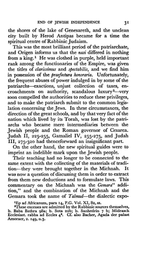 END OF JEWISH INDEPENDENCE
	
31
the shores of the lake of Genesareth, and the unclean
city built by Herod Antipas became for a time the
spiritual centre of Rabbinic Judaism .
This was the most brilliant period of the patriarchate,
and Origen informs us that the nasi differed in nothing
from a king.' He was clothed in purple, held important
rank among the functionaries of the Empire, was given
the titles of clarissimus and spectabilis, and we find him
in possession of the praefectura honoraria . Unfortunately,
the frequent abuses of power indulged in by some of the
patriarchs-exaction, unjust collection of taxes, en-
croachments on authority, scandalous luxury 2-very
soon compelled the authorities to reduce these privileges,
and to make the patriarch submit to the common legis-
lation concerning the Jews . In these circumstances, the
direction of the great schools, and by that very fact of the
nation which lived by its Torah, was lost by the patri-
archs who became mere intermediaries between the
Jewish people and the Roman governor of Cesarea .
Judah II, 225-255, Gamaliel IV, 255-275, and Judah
III, 275-320 had thenceforward an insignificant part .
On the other hand, the new spiritual guides were to
imprint an indelible mark upon the Jewish people.
Their teaching had no longer to be connected to the
same extent with the collecting of the materials of tradi-
tion-they were brought together in the Michnah . It
was now a question of discussing them in order to extract
from them new deductions and to formulate laws . This
commentary on the Michnah was the Gemara" addi-
tion," and the combination of the Michnah and the
Gemara took the name of Talmud-the dialectic expo-
'Ep ad Africanum, para 14, P.G . Vol . XI, 82, ss.
'These excesses are admitted by the Rabbinic sources themselves,
b. Baba Bathra g8a ; b . Sota 22b ; b. Sanhedrin 7 b; Midrasch
Ecclesiast. rabba ad Eccles 42. Cf. also Bacher, Agada der palast
Amoraer, 2 .149, n .3.
 