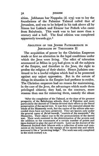 32
	
JUDAISM
sition. Johhanan bar Nappaha (d. 2'79) was to lay the
foundations of the Palestine Talmud called that of
Jerusalem, and was to be helped in his task above all by
Simon bar Lakisch and Eleazar bar Pedath who came
from Babylonia . This work was to last more than a
century and a half. The final edition was completed
apparently towards 45 0. 1
ABOLITION OF THE JEWISH PATRIARCHATE IN
JERUSALEM BY THEODOSIUS II
The acquisition of power by the Christian Emperors
made at first no alteration in the legal conditions under
which the Jews were living. The edict of toleration
announced at Milan in 313 had given to all the subjects
of the Empire, and therefore to the Jews, the right to
profess the religion of their choice. Hence Judaism con-
tinued to be a lawful religion which had to be protected
against any unjust oppression. But in the nature of
things its situation in the Empire had perforce to evolve .
The Christian emperors had no reason for maintaining,
in the case of the Jews, the advantages which made them
privileged citizens ; they had, on the contrary, more
reasons than one for removing them, namely the abuse
'After the completion of the Talmud, at the time of the greatest
prosperity of the Babylonian schools, those of Palestine and more
particularly the doctors of Tiberias devoted their efforts to the literal
preservation of the sacred text. It was they who executed almost the
whole of the Massoretic work, but the names of the editors who suc-
ceeded them have not been preserved . They are known only under
the general name of Ba`ali masordh, "masters of the massorah," the
Massorites . Their object was to fix the pronunciation of the sacred
text . Their work consisted in the determination of the accents and
the addition to the consonants of a certain number of points and
signs destined to play the part of vowels . Later on the doctors of the
Massorah finished their labours with a collection of notes and com-
ments at the bottom or in the margin of the sacred text and which
surround it like a "protecting hedge ." The work was only completed
in the ninth century A.D.
 