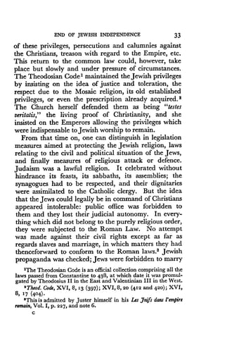 END OF JEWISH INDEPENDENCE
	
33
of these privileges, persecutions and calumnies against
the Christians, treason with regard to the Empire, etc .
This return to the common law could, however, take
place but slowly and under pressure of circumstances.
The Theodosian Code 1 maintained the Jewish privileges
by insisting on the idea of justice and toleration, the
respect due to the Mosaic religion, its old established
privileges, or even the prescription already acquired . 2
The Church herself defended them as being "testes
veritatis," the living proof of Christianity, and she
insisted on the Emperors allowing the privileges which
were indispensable to Jewish worship to remain .
From that time on, one can distinguish in legislation
measures aimed at protecting the Jewish religion, laws
relating to the civil and political situation of the Jews,
and finally measures of religious attack or defence .
Judaism was a lawful religion . It celebrated without
hindrance its feasts, its sabbaths, its assemblies ; the
synagogues had to be respected, and their dignitaries
were assimilated to the Catholic clergy . But the idea
that the Jews could legally be in command of Christians
appeared intolerable : public office was forbidden to
them and they lost their judicial autonomy. In every-
thing which did not belong to the purely religious order,
they were subjected to the Roman Law. No attempt
was made against their civil rights except as far as
regards slaves and marriage, in which matters they had
thenceforward to conform to the Roman laws.3 Jewish
propaganda was checked ; Jews were forbidden to marry
'The Theodosian Code is an official collection comprising all the
laws passed from Constantine to 438, at which date it was promul-
gated by Theodosius II in the East and Valentinian III in the West .
2Theod. Code, XVI, 8,13 (397) ; XVI, 8, 20 (412 and 420) ; XVI,
8, 17 (404)
'This is admitted by Juster himself in his Les Jnifs dons l'empire
remain, Vol. I, p. 227, and note 6.
C
 