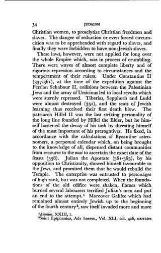 34
	
JUDAISM
Christian women, to proselytize Christian freedmen and
slaves. The danger of seduction or even forced circum-
cision was to be apprehended with regard to slaves, and
finally they were forbidden to have non-Jewish slaves .
These laws, however, were not applied for long over
the whole Empire which, was in process of crumbling.
There were waves of almost complete liberty and of
rigorous repression according to circumstances and the
temperament of their rulers . Under Constantius II
(337-361), at the time of the expedition against the
Persian Schabour II, collisions between the Palestinian
Jews and the army of Ursicinus led to local revolts which
were sternly repressed . Tiberias, Sepphoris and Ludd
were almost destroyed (351), and the seats of Jewish
learning thus received their first death blow. The
patriarch Hillel II was the last striking personality of
the long line founded by Hillel the Elder, but he him-
self hastened the decay of his task by divesting himself
of the most important of his prerogatives. He fixed, in
accordance with the calculations of Byzantine astro-
nomers, a perpetual calendar which, on being brought
to the knowledge of all, dispensed distant communities
from recourse to the nasi to ascertain the exact date of the
feasts (358) . Julian the Apostate (361-363), by his
opposition to Christianity, showed himself favourable to
the Jews, and promised them that he would rebuild the
Temple. The enterprise was entrusted to personages
of high rank, but was not completed . When the founda-
tions of the old edifice were shaken, flames which
burned several labourers terrified Julian's men and put
an end to the attempt.' Moreover Galilee which had
remained almost entirely Jewish up to the beginning
of the fourth century 2, saw itself invaded more and more
'Ammien, XXIII, z .
2Saint Epiphanius, Adv haeres., Vol. XLI, col. 426, narrates
 