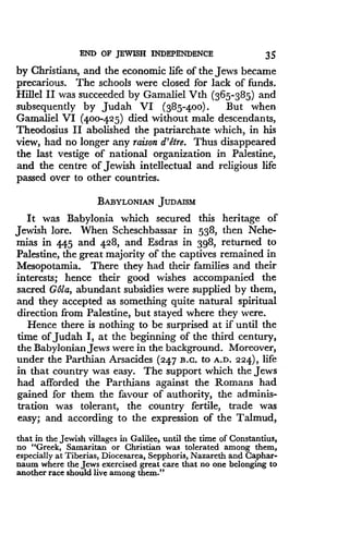 END OF JEWISH INDEPENDENCE
	
35
by Christians, and the economic life of the Jews became
precarious. The schools were closed for lack of funds .
Hillel II was succeeded by Gamaliel Vth (365-385) and
subsequently by Judah VI (385-400) . But when
Gamaliel VI (400-425) died without male descendants,
Theodosius II abolished the patriarchate which, in his
view, had no longer any raison d'etre . Thus disappeared
the last vestige of national organization in Palestine,
and the centre of Jewish intellectual and religious life
passed over to other countries.
BABYLONIAN JUDAISM
It was Babylonia which secured this heritage of
Jewish lore. When Scheschbassar in 538, then Nehe-
mias in 445 and 428, and Esdras in 398, returned to
Palestine, the great majority of the captives remained in
Mesopotamia. There they had their families and their
interests; hence their good wishes accompanied the
sacred Gala, abundant subsidies were supplied by them,
and they accepted as something quite natural spiritual
direction from Palestine, but stayed where they were.
Hence there is nothing to be surprised at if until the
time of Judah I, at the beginning of the third century,
the Babylonian Jews were in the background . Moreover,
under the Parthian Arsacides (247 B .c- to A.D . 224), life
in that country was easy . The support which the Jews
had afforded the Parthians against the Romans had
gained for them the favour of authority, the adminis-
tration was tolerant, the country fertile, trade was
easy; and according to the expression of the Talmud,
that in the Jewish villages in Galilee, until the time of Constantius,
no "Greek, Samaritan or Christian was tolerated among them,
especially at Tiberias, Diocesarea, Sepphoris, Nazareth and Caphar-
naum where the Jews exercised great care that no one belonging to
another race should live among them."
 