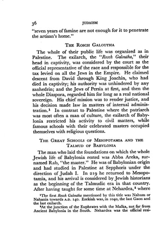 36
	
JUDAISM
"seven years of famine are not enough for it to penetrate
the artisan's home."
THE RoscH GALOUTHA
The whole of their public life was organized as in
Palestine. The exilarch, the "Rosch Galoutha," their
head in captivity, was considered by the court as the
official representative of the race and responsible for the
tax levied on all the Jews in the Empire . He claimed
descent from David through King Joachin, who had
died in captivity; his authority was unhindered by any
sanhedrin; and the Jews of Persia at first, and then the
whole Diaspora, regarded him for long as a real national
sovereign. His chief mission was to render justice, and
his decision made law in matters of internal adminis-
tration. l In contrast to Palestine where the patriarch
was most often a man of culture, the exilarch of Baby-
lonia restricted his activity to civil matters, while
famous schools with their celebrated masters occupied
themselves with religious questions.
THE GREAT Scuoors OF MESOPOTAMIA AND THE
TALMUD OF BABYLONIA
The man who laid the foundations on which the whole
Jewish life of Babylonia rested was Abba Areka, sur-
named Rab, "the master ." He was of Babylonian origin
and had studied in Palestine at Sepphoris under the
direction of Judah I . In 2I g he returned to Mesopo-
tamia, and his arrival is considered by Jewish historians
as the beginning of the Talmudic era in that country.
After having taught for some time at Nehardea, 2 where
'The first Rosch Galoutha mentioned by this title was Nahum or
Nahania towards A .D. I4o. Ezekiah was, in io4o, the last Gaon and
the last exilarch .
2At the junction of the Euphrates with the Malka, not far from
Ancient Babylonia in the South. Nehardea was the official resi-
 