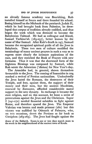 END OF JEWISH INDEPENDENCE
	
37
an already famous academy was flourishing, Rab
installed himself at Soura and there founded his school .
Basing himself on the Michnah of the patriarch Judah II,
which he had brought back from Palestine, he deve-
loped that corpus of tradition already codified, and thus
began the work which was destined to become the
Babylonian Talmud. He had as colleague and friend,
Samuel Yarhina'ah (165-257), better known by the
name of Mar Samuel. After Rab's death in 247, Samuel
became the recognized spiritual guide of all the Jews in
Babylonia. These two men of culture modified the
terminology of many ancient prayers in such a way as to
express more clearly the intimate aspirations of the
race, and they enriched the Book of Prayers with new
formulas. Thus it was that the shortened form of the
Eighteen Blessings was composed by Samuel, while
Rab wrote the Adoration ('Aleinou) for New Year's day.
The Arsacides had, in general, shown themselves
favourable to the Jews . The coming of Sassanides in 224
marked a revival of Persian nationalism. Undoubtedly
the Jews hated the Romans, the destroyers of their
Temple, and lent, against them, the support of their
money and their men, but the ancient Mazdeism,
renewed by Zoroaster, afforded considerable moral
support to the new dynasty . In exchange it became the
state religion, and on this account, let loose a series of
persecutions against the Jews and the Christians . Sapor
I (24.1-272) needed financial subsidies to fight against
Rome, and therefore spared the Jews. The Emperor
Valerian was beaten and made prisoner (260) but this
victory was nullified by Odenath of Palmyra, who,
on two occasions, drove the Persians as far back as
Ctesiphon (263-265) . The Jews had fought against the
dente of the Exilarch . Soura is one or two days march more to
the south in the neighbourhood of the ancient town of Koufa.
 