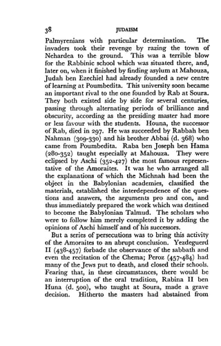 38
	
JUDAISM
Palmyrenians with particular determination . The
invaders took their revenge by razing the town of
Nehardea to the ground. This was a terrible blow
for the Rabbinic school which was situated there, and,
later on, when it finished by finding asylum at Mahouza,
Judah ben Ezechiel had already founded a new centre
of learning at Poumbedita. This university soon became
an important rival to the one founded by Rab at Soura.
They both existed side by side for several centuries,
passing through alternating periods of brilliance and
obscurity, according as the presiding master had more
or less favour with the students . Houna, the successor
of Rab, died in 297 . He was succeeded by Rabbah ben
Nahman (309-330) and his brother Abbai (d . 368) who
came from Poumbedita . Raba ben Joseph ben Hama
(280-352) taught especially at Mahouza . They were
eclipsed by Aschi (352-427) the most famous represen-
tative of the Amoraites . It was he who arranged all
the explanations of which the Michnah had been the
object in the Babylonian academies, classified the
materials, established the interdependence of the ques-
tions and answers, the arguments pro and con, and
thus immediately prepared the work which was destined
to become the Babylonian Talmud . The scholars who
were to follow him merely completed it by adding the
opinions of Aschi himself and of his successors .
But a series of persecutions was to bring this activity
of the Amoraites to an abrupt conclusion . Yezdeguerd
II (438-457) forbade the observance of the sabbath and
even the recitation of the Chema ; Peroz (457-484) had
many of the Jews put to death, and closed their schools.
Fearing that, in these circumstances, there would be
an interruption of the oral tradition, Rabina II ben
Huna (d. 500), who taught at Soura, made a grave
decision. Hitherto the masters had abstained from
 