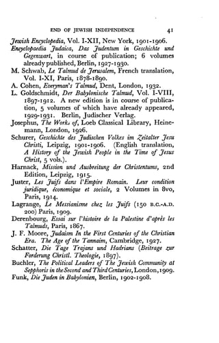 END OF JEWISH INDEPENDENCE
	
41
Jewish Encyclopedia, Vol. I-XII, New York, Igo1-Igo6 .
Encyclopaedia Judaica, Das Judentum in Geschichte and
Gegenwart, in course of publication; 6 volumes
already published, Berlin, 1927-1930 .
M. Schwab, Le Talmud de Jerusalem, French translation,
Vol. I-XI, Paris, 1878-1890 .
A. Cohen, Everyman's Talmud, Dent, London, 1932 .
L. Goldschmidt, Der Babylonische Talmud, Vol . I-VIII,
1897-1912. A new edition is in course of publica-
tion, 5 volumes of which have already appeared,
1929-1931. Berlin, Judischer Verlag.
Josephus, The Worki of, Loeb Classical Library, Heine-
mann, London, 1926 .
Schurer, Geschichte des Judischen Volkes im Zeitalter Jesu
Christi, Leipzig, 1go1-Igo6 . (English translation,
A History of the Jewish People in the Time of Jesus
Christ, 5 vols.) .
Harnack, Mission and Ausbreitung der Christentums, 2nd
Edition, Leipzig, 1915.
Duster, Les Juifs dans l'Empire Romain . Leur condition
juridique, economique et sociale, 2 Volumes in 8vo,
Paris, 1 9 14.
Lagrange, Le Messianisme chez les Juifs (150 B .C.-A.D.
200) Paris, 1gog .
Derenbourg, Essai sur l'histoire de la Palestine d'apres les
Talmuds, Paris, 1867 .
J. F. Moore, Judaism In the First Centuries of the Christian
Era. The Age of the Tannaim, Cambridge, 1927 .
Schatter, Die Tage Trajans and Hadrians (Beitrage zur
Forderung Christi. Theologie, 1897).
Buchler, The Political Leaders of The Jewish Community at
Sepphoris in the Second and Third Centuries, London, I gog.
Funk, Die Juden in Babylonien, Berlin, I got-I gob .
 