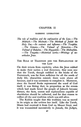 CHAPTER II
RABBINIC LITERATURE
The role of tradition and the explanation of the Law .-The
Midrach.-The Michnah.-The Michnah of Judah the
Holy One.-Its contents and influence .-The Tosephta .
-The Gemara.-The Talmud of Jerusalem .-The
Talmud of Babylon.-The Haggadah .-The Midrachim.
-The Targums. Historical works .-Writings of un-
orthodox Jews.
THE ROLE OF TRADITION AND THE EXPLANATION OF
THE LAW
ON their return from captivity, when the Jews wished
to make their nation a real theocracy, they soon saw
that the Torah, though codified in the books of the
Pentateuch, was far from sufficient for all the needs of
daily life; obscurities existed; there were above all
lacunae, and it was necessary to complete it . Moreover,
since the Sacred Books represented the word of God
itself, it was fitting that, in proportion as the events
which had made Israel the people of Jahweh became
distant, the facts, names and explanations capable of
elucidation should be collected, and for that reason to
collect all the oral tradition which was still alive .
The Rabbis taught that this tradition was as sacred
in its origin as the written law itself. Like the Torah,
Moses had received it from God on Mount Sinai, and
it was transmitted successively to Josuah, the judges,
42
 