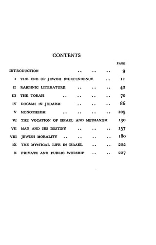 CONTENTS
PAGE
INTRODUCTION 9
I THE END OF JEWISH INDEPENDENCE I I
II RABBINIC LITERATURE . . 4.2
III THE TORAH 70
IV DOGMAS IN JUDAISM
	
. . 86
V MONOTHEISM
	
. . 105
VI THE VOCATION OF ISRAEL AND MESSIANISM 130
VII MAN AND HIS DESTINY
	
. . 157
VIII JEWISH MORALITY . . 180
IX THE MYSTICAL LIFE IN ISRAEL 202
X PRIVATE AND PUBLIC WORSHIP 227
 