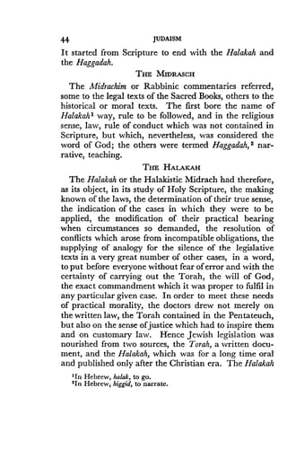 44
	
JUDAISM
It started from Scripture to end with the Halakah and
the Haggadah .
THE MIDRASCH
The Midrachim or Rabbinic commentaries referred,
some to the legal texts of the Sacred Books, others to the
historical or moral texts. The first bore the name of
Halakah I way, rule to be followed, and in the religious
sense, law, rule of conduct which was not contained in
Scripture, but which, nevertheless, was considered the
word of God ; the others were termed Haggadah, 2 nar-
rative, teaching .
THE HALAKAH
The Halakah or the Halakistic Midrach had therefore,
as its object, in its study of Holy Scripture, the making
known of the laws, the determination of their true sense,
the indication of the cases in which they were to be
applied, the modification of their practical bearing
when circumstances so demanded, the resolution of
conflicts which arose from incompatible obligations, the
supplying of analogy for the silence of the legislative
texts in a very great number of other cases, in a word,
to put before everyone without fear of error and with the
certainty of carrying out the Torah, the will of God,
the exact commandment which it was proper to fulfil in
any particular given case. In order to meet these needs
of practical morality, the doctors drew not merely on
the written law, the Torah contained in the Pentateuch,
but also on the sense of justice which had to inspire them
and on customary law. Hence Jewish legislation was
nourished from two sources, the Torah, a written docu-
ment, and the Halakah, which was for a long time oral
and published only after the Christian era. The Halakah
'In Hebrew, halak, to go .
'In Hebrew, higgid, to narrate.
 