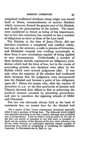 RABBINIC LITERATURE
	
45
comprised traditional decisions whose origin was traced
back to Moses, commandments of ancient Halakists
which, moreover, formed the greater part of the Halakah,
and finally the prescriptions of the scribes . The latter
were considered in theory as being of less importance,
but in fact this customary law created no less a number
of obligations as strict as those of the Law itself.
The Halakah, at the time of Jesus Christ, did not
therefore constitute a completed and codified whole,
but was, on the contrary, a code in process of formation,
and Halakistic exegesis was working unceasingly to
draw from it new conclusions capable of being applied
to new circumstances. Undoubtedly a number of
these decisions already represented an obligatory juris-
diction which had the force of law, but in the course of
succeeding periods, new decisions were taken by the
Rabbis which were termed judgments (din) . It was
only when the majority of the scholars had confirmed
these decisions that the judgments were incorporated
into the Halakah and became a point of law obligatory
upon all .' Hence the reason why, after the capture of
Jerusalem in A .D . 70 the first patriarchs of Jamnia and
Tiberias directed their efforts at first to preserving the
juridical treasure amassed by preceding generations,
and also to conciliate the opposing schools of Hillel
and Chammai.
The law was obviously always held as the basis of
customary law, no matter how far the Halakah had
'As a matter of fact "every commentary developed especially
when it was a question of living laws. The tribunals which judged
very precisely according to the law, created, although they possessed
one, a jurisprudence . Little by little it took its place by the side of
the law, not merely to interpret it, but still more to complete it .
Such was the position of the doctors of the law ; their influence was
all the wider because no authorised legislator existed capable of
answering new needs by completing or modifying the legislation .
Lagrange, Lc Messianisme che; les Juifs, p. 1 39.
 