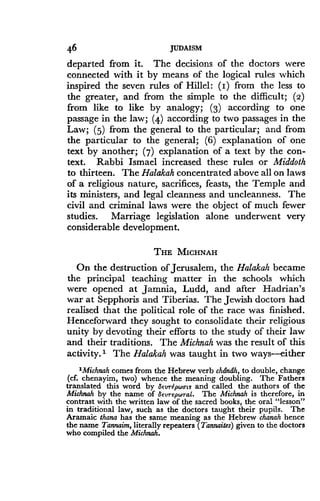 46
	
JUDAISM
departed from it . The decisions of the doctors were
connected with it by means of the logical rules which
inspired the seven rules of Hillel: (I) from the less to
the greater, and from the simple to the difficult ; (2)
from like to like by analogy ; (3) according to one
passage in the law ; (4) according to two passages in the
Law; (5) from the general to the particular ; and from
the particular to the general ; (6) explanation of one
text by another ; (7) explanation of a text by the con-
text. Rabbi Ismael increased these rules or Middoth
to thirteen. The Halakah concentrated above all on laws
of a religious nature, sacrifices, feasts, the Temple and
its ministers, and legal cleanness and uncleanness . The
civil and criminal laws were the object of much fewer
studies. Marriage legislation alone underwent very
considerable development .
THE MICHNAH
On the destruction of Jerusalem, the Halakah became
the principal teaching matter in the schools which
were opened at Jamnia, Ludd, and after Hadrian's
war at Sepphoris and Tiberias. The Jewish doctors had
realised that the political role of the race was finished .
Henceforward they sought to consolidate their religious
unity by devoting their efforts to the study of their law
and their traditions . The Michnah was the result of this
activity. I The Halakah was taught in two ways-either
MMichnah comes from the Hebrew verb chdndh, to double, change
(cf. chenayim, two) whence the meaning doubling. The Fathers
translated this word by Seurepwair and called the authors of the
Michnah by the name of SeurepW rat. The Michnah is therefore, in
contrast with the written law of the sacred books, the oral "lesson"
in traditional law, such as the doctors taught their pupils . The
Aramaic thana has the same meaning as the Hebrew chanah hence
the name Tannaim, literally repeaters (Tannaites) given to the doctors
who compiled the Michnah .
 