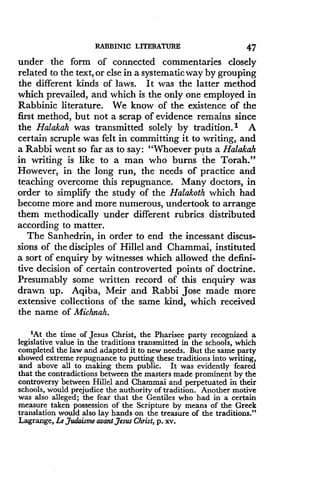 RABBINIC LITERATURE
	
47
under the form of connected commentaries closely
related to the text, or else in a systematic way by grouping
the different kinds of laws . It was the latter method
which prevailed, and which is the only one employed in
Rabbinic literature . We know of the existence of the
first method, but not a scrap of evidence remains since
the Halakah was transmitted solely by tradition . ) A
certain scruple was felt in committing it to writing, and
a Rabbi went so far as to say : "Whoever puts a Halakah
in writing is like to a man who burns the Torah."
However, in the long run, the needs of practice and
teaching overcome this repugnance . Many doctors, in
order to simplify the study of the Halakoth which had
become more and more numerous, undertook to arrange
them methodically under different rubrics distributed
according to matter .
The Sanhedrin, in order to end the incessant discus-
sions of the disciples of Hillel and Chammai, instituted
a sort of enquiry by witnesses which allowed the defini-
tive decision of certain controverted points of doctrine .
Presumably some written record of this enquiry was
drawn up . Aqiba, Meir and Rabbi Jose made more
extensive collections of the same kind, which received
the name of Michnah.
'At the time of Jesus Christ, the Pharisee party recognized a
legislative value in the traditions transmitted in the schools, which
completed the law and adapted it to new needs. But the same party
showed extreme repugnance to putting these traditions into writing,
and above all to making them public. It was evidently feared
that the contradictions between the masters made prominent by the
controversy between Hillel and Chammai and perpetuated in their
schools, would prejudice the authority of tradition . Another motive
was also alleged ; the fear that the Gentiles who had in a certain
measure taken possession of the Scripture by means of the Greek
translation would also lay hands on the treasure of the traditions ."
Lagrange, Le Judaisme avant Jesus Christ, p. xv.
 