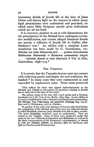 52
	
JUDAISM
interesting details of Jewish life at the time of Jesus
Christ and throws light on the manner in which many
legal prescriptions were understood and practised, on
which point Holy Scripture merely gives indications
which are all too brief.
It is, however, prudent to use it with discernment, for
the prescriptions of the Michnah have undergone succes-
sive modifications, and certain alleged historical details
are merely a reflexion of Jewish life in Galilee after
Hadrian's war." An edition with a complete Latin
translation has been made by G . Surenhusius, viz:
Mischna sive totius hebraeorum juris . . . systema clarissimorum
Rabbinorum Maimonidis et Bartenorae commentariis integris
. . . . latinitate donavit ae notis illustravit, 6 Vol . in folio,
Amsterdam, 1698-1703. s
THE TOSEPHTA
It is certain that the Tannaite doctors were not content
with collecting purely and simply the oral traditions, the
halakoth. 3 In many cases they were commented on and
expanded by explanatory notes . These notes preserved
'This suffices for those who appeal indiscriminately to the
Michnah and Talmud in discussions on questions relating to Jewish
law or daily life in the time of Our Lord .
'An edition exists of the text with vowel points and a German
translation by J. M. Vost, 6 vol ., Berlin, 1832-1834.. A new edition is
in course of publication with a German translation and commentary,
Die Mischna, Text, Uebersetzung and ausfurliche Erklaru»g hrsg . von G.
Beer and O. Holtzmann, 1912 ss., Giessen.
'A portion of the rules and opinions of doctors who lived before
the compilation of the Michnah and which were not collected therein
is called Baraithoth, externae (sing . Baraitha from Bar or Bara, outside.
The word Mathnaitha, tradition, must be understood.) They are
united in the Tosephta. Some of them were preserved under this
name in the two Talmuds of Jerusalem and Babylonia, as well as in
the three commentaries of the Pentateuch contemporary, or almost
so with the Michnah: Mekilta, on Exodus, Sifra on Leviticus, and
Sifre on Numbers and Deuteronomy.
 