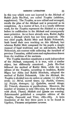 RABBINIC LITERATURE
	
53
in this way which were not inserted in the Michnah of
Rabbi Juda Ha-Nasi, are called Tosephta (addition,
supplement) . The Tosephta, as now edited and arranged,
recalls the plan of the Michnah and is presented as its
completion. As a matter of fact, it is a totally different
work, for the Tosephta represents the Halakah at a stage
before its codification in the Michnah and consequently
more primitive. As we have already seen, Rabbi Aqiba
wrote a Michnah which has not been preserved. His
two chief pupils, Rabbi Meir and Rabbi Nehemiah,
both based their own teaching on this Michnah, but
whereas Rabbi Meir composed for his pupils a simple
manual of legal traditions and an aide-memoire, Rabbi
Nehemiah, not content with collecting the baraithoth of
previous Tannaites, added notes and explanations drawn
from the tradition of the ancients.
The Tosephta therefore constitutes a work independent
of the Michnah, composed, it is true, with a similar
object, but differently conceived . Juda Ha-Nasi
followed the method of Rabbi Meir, while the last
editors of the Tosephta, according to tradition, Rabbi
Higya bar Abba and Rabbi Hoschaia, adopted the
method of Rabbi Nehemiah, Like the Michnah, the
Tosephta is divided into six orders or sedarim: (I) ,Zer` aim,
seeds; (2) Mo'ed, sacred times ; (3) Nachim, women;
(4) Nezigin, damages ; (5) Qpdachim, sacred things ;
(6) Teharoth, cleanness or purifications. However, the
number of treatises is only fifty-nine, for those dealing
with Aboth, Thamid, Middoth and Qinnim are wanting .
Zukermandel published a complete edition of the
Tosephta, Pasewald and Trier, I88o-1883. A latin
translation of the first three parts is to be found in
Ugolino, Thesaurus antiquitatum sacrarum.
 