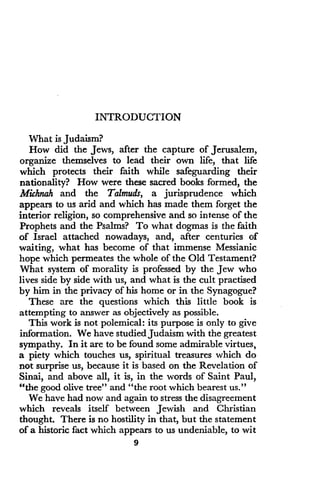 INTRODUCTION
What is Judaism?
How did the Jews, after the capture of Jerusalem,
organize themselves to lead their own life, that life
which protects their faith while safeguarding their
nationality? How were these sacred books formed, the
Michnah and the Talmuds, a jurisprudence which
appears to us arid and which has made them forget the
interior religion, so comprehensive and so intense of the
Prophets and the Psalms? To what dogmas is the faith
of Israel attached nowadays, and, after centuries of
waiting, what has become of that immense Messianic
hope which permeates the whole of the Old Testament?
What system of morality is professed by the Jew who
lives side by side with us, and what is the cult practised
by him in the privacy of his home or in the Synagogue?
These are the questions which this little book is
attempting to answer as objectively as possible .
This work is not polemical : its purpose is only to give
information. We have studied Judaism with the greatest
sympathy. In it are to be found some admirable virtues,
a piety which touches us, spiritual treasures which do
not surprise us, because it is based on the Revelation of
Sinai, and above all, it is, in the words of Saint Paul,
"the good olive tree" and "the root which bearest us."
We have had now and again to stress the disagreement
which reveals itself between Jewish and Christian
thought. There is no hostility in that, but the statement
of a historic fact which appears to us undeniable, to wit
9
 