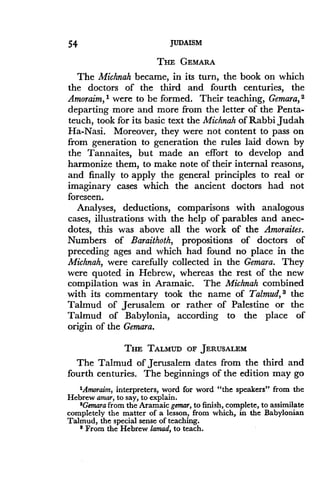 54
	
JUDAISM
THE GEMARA
The Michnah became, in its turn, the book on which
the doctors of the third and fourth centuries, the
Amoraim, 1 were to be formed . Their teaching, Gemara, 2
departing more and more from the letter of the Penta-
teuch, took for its basic text the Michnah of Rabbi Judah
Ha-Nasi. Moreover, they were not content to pass on
from generation to generation the rules laid down by
the Tannaites, but made an effort to develop and
harmonize them, to make note of their internal reasons,
and finally to apply the general principles to real or
imaginary cases which the ancient doctors had not
foreseen.
Analyses, deductions, comparisons with analogous
cases, illustrations with the help of parables and anec-
dotes, this was above all the work of the Amoraites .
Numbers of Baraithoth, propositions of doctors of
preceding ages and which had found no place in the
Michnah, were carefully collected in the Gemara. They
were quoted in Hebrew, whereas the rest of the new
compilation was in Aramaic . The Michnah combined
with its commentary took the name of Talmud, 3 the
Talmud of Jerusalem or rather of Palestine or the
Talmud of Babylonia, according to the place of
origin of the Gemara.
THE TALMUD OF JERUSALEM
The Talmud of Jerusalem dates from the third and
fourth centuries. The beginnings of the edition may go
'Amoraim, interpreters, word for word "the speakers" from the
Hebrew amar, to say, to explain .
$Gemara from the Aramaic gemar, to finish, complete, to assimilate
completely the matter of a lesson, from which, in the Babylonian
Talmud, the special sense of teaching .
From the Hebrew lamad, to teach .
 