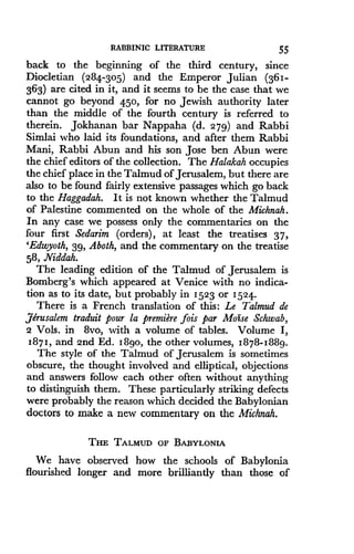 RABBINIC LITERATURE
	
55
back to the beginning of the third century, since
Diocletian (284-305) and the Emperor Julian (361-
363) are cited in it, and it seems to be the case that we
cannot go beyond 450, for no Jewish authority later
than the middle of the fourth century is referred to
therein. Jokhanan bar Nappaha (d . 279) and Rabbi
Simlai who laid its foundations, and after them Rabbi
Mani, Rabbi Abun and his son Jose ben Abun were
the chief editors of the collection. The Halakah occupies
the chief place in the Talmud of Jerusalem, but there are
also to be found fairly extensive passages which go back
to the Haggadah. It is not known whether the Talmud
of Palestine commented on the whole of the Michnah.
In any case we possess only the commentaries on the
four first Sedarim (orders), at least the treatises 37,
'Edwyoth, 39, Aboth, and the commentary on the treatise
58, Niddah.
The leading edition of the Talmud of Jerusalem is
Bomberg's which appeared at Venice with no indica-
tion as to its date, but probably in 1523 or 1524.
There is a French translation of this : Le Talmud de
Jerusalem traduit pour la premiere fois par Moise Schwab,
2 Vols. in 8vo, with a volume of tables . Volume I,
1871, and 2nd Ed. 18go, the other volumes, 1878-1889.
The style of the Talmud of Jerusalem is sometimes
obscure, the thought involved and elliptical, objections
and answers follow each other often without anything
to distinguish them . These particularly striking defects
were probably the reason which decided the Babylonian
doctors to make a new commentary on the Michnah.
THE TALMUD OF BABYLONIA
We have observed how the schools of Babylonia
flourished longer and more brilliantly than those of
 