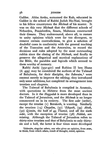 56
	
JUDAISM
Galilee. Abba Areka, surnamed the Rab, educated in
Galilee in the school of Rabbi Judah Ha-Nasi, brought
to his fellow countrymen the Michnah of his master. It
was on this very Michnah that the different schools of
Nehardea, Poumbedita, Soura, Mahouza constructed
their Gemara. They endeavoured, above all, to restore
to unity opinions which were far too divergent, to
remove certain contradictions, to give a solution of
doubtful cases in conformity with the general teaching
of the Tannaites and the Amoraites, to record the
decisions and rules adopted by the most outstanding
rabbis since the closing of the Michnah, and finally to
preserve the allegorical and mystical explanations of
the Bible, the parables and legends which seemed to
them worthy of memory.
Rabbi Aschi (352-427) and Rabina II ben Huna
(d. 499) may be considered the authors of the Talmud
of Babylonia, for their disciples, the Saboraim, 1 were
content merely to improve the editing ; they introduced
only some additions, but completed its arrangement into
treatises and chapters.
The Talmud of Babylonia is compiled in Aramaic,
with quotations in Hebrew from the most ancient
doctors. In it the Haggadah is more developed than in
the Talmud of Jerusalem, and the Michnah is no longer
commented on in its entirety. The first seder (order),
except the treatise (I) Berakoth, is wanting. Similarly
the treatises (I5) Chegalim, (37) 'Eduyoth, (39) Aboth,
(50) Qinnim, the half of 49 Thamid, and all the sixth
seder, with the exception of treatise (58) Niddah, are
missing. Although the Talmud of Jerusalem refers to
thirty-nine treatises and that of Babylonia to only thirty-
six and a half, the latter is four times more developed
'Saboraim, singular sabora, one who gives an opinion, from cram,
to think, from which sebara, result of thought, mind, opinion .
 