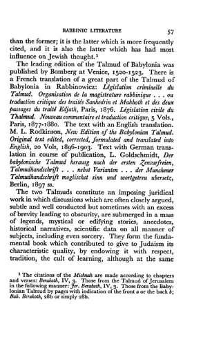 RABBINIC LITERATURE
	
57
than the former; it is the latter which is more frequently
cited, and it is also the latter which has had most
influence on Jewish thought.'
The leading edition of the Talmud of Babylonia was
published by Bomberg at Venice, 1520-1523 . There is
a French translation of a great part of the Talmud of
Babylonia in Rabbinowicz: Legislation criminelle du
Talmud. Organisation de la magistrature rabbinique . . . ou
traduction critique des traites Sanhedrin et Mahhoth et des deux
passages du traiti Edjath, Paris, 1876. Legislation civile du
Thammud. Nouveau commentaire et traduction critique ; 5 Vols.,
Paris, 1877-I88o. The text with an English translation .
M. L. Rodkinson, New Edition of the Babylonian Talmud .
Original text edited, corrected, formulated and translated into
English, 2o Vols, 1896-1903 . Text with German trans-
lation in course of publication, L . Goldschmidt, Der
babylonische Talmud herausg nach der ersten Zensurfreien,
Talmudhandschrift . . . nebst Parianten . . . der Munchener
Talmudhandschri moglischst sinn and wortgetreu ubersetz,
Berlin, 1897 ss.
The two Talmuds constitute an imposing juridical
work in which discussions which are often closely argued,
subtle and well conducted but sometimes with an excess
of brevity leading to obscurity, are submerged in a mass
of legends, mystical or edifying stories, anecdotes,
historical narratives, scientific data on all manner of
subjects, including even sorcery . They form the funda-
mental book which contributed to give to Judaism its
characteristic quality, by endowing it with respect,
tradition, the cult of learning, although at the same
I The citations of the Michnah are made according to chapters
and verses : Berakoth, IV, 3 . Those from the Talmud of Jerusalem
in the following manner : jer . Berahoth, IV, 3 . Those from the Baby-
lonian Talmud by pages with indication of the front a or the back b;
Bab . Bcrakoth, 28b or simply 28b .
 