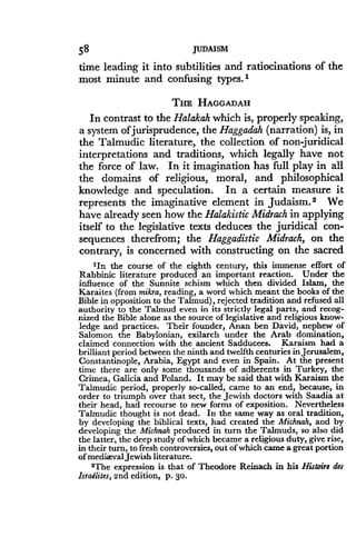 58
	
JUDAISM
time leading it into subtilities and ratiocinations of the
most minute and confusing types .'
THE HAGGADAH
In contrast to the Halakah which is, properly speaking,
a system of jurisprudence, the Haggadah (narration) is, in
the Talmudic literature, the collection of non juridical
interpretations and traditions, which legally have not
the force of law. In it imagination has full play in all
the domains of religious, moral, and philosophical
knowledge and speculation . In a certain measure it
represents the imaginative element in Judaism . 2 We
have already seen how the Halakistic Midrach in applying
itself to the legislative texts deduces the juridical con-
sequences therefrom ; the Haggadistic Midrach, on the
contrary, is concerned with constructing on the sacred
'In the course of the eighth century, this immense effort of
Rabbinic literature produced an important reaction. Under the
influence of the Sunnite schism which then divided Islam, the
Karaites (from mikra, reading, a word which meant the books of the
Bible in opposition to the Talmud), rejected tradition and refused all
authority to the Talmud even in its strictly legal parts, and recog-
nized the Bible alone as the source of legislative and religious know-
ledge and practices. Their founder, Anan ben David, nephew of
Salomon the Babylonian, exilarch under the Arab domination,
claimed connection with the ancient Sadducees . Karaism had a
brilliant period between the ninth and twelfth centuries in Jerusalem,
Constantinople, Arabia, Egypt and even in Spain . At the present
time there are only some thousands of adherents in Turkey, the
Crimea, Galicia and Poland . It may be said that with Karaism the
Talmudic period, properly so-called, came to an end, because, in
order to triumph over that sect, the Jewish doctors with Saadia at
their head, had recourse to new forms of exposition. Nevertheless
Talmudic thought is not dead. In the same way as oral tradition,
by developing the biblical texts, had created the Michnah, and by
developing the Michnah produced in turn the Talmuds, so also did
the latter, the deep study of which became a religious duty, give rise,
in their turn, to fresh controversies, out of which came a great portion
of medixval Jewish literature .
$The expression is that of Theodore Reinach in his Histoire des
Israelites, 2nd edition, p. 30.
 