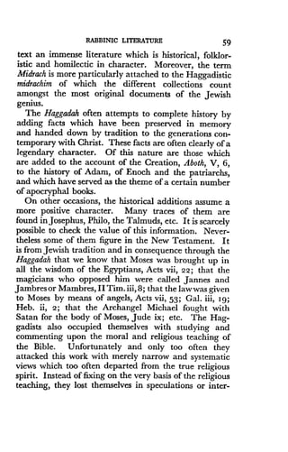 RABBINIC LITERATURE
	
59
text an immense literature which is historical, folklor-
istic and homilectic in character . Moreover, the term
Midrach is more particularly attached to the Haggadistic
midrachim of which the different collections count
amongst the most original documents of the Jewish
genius .
The Haggadah often attempts to complete history by
adding facts which have been preserved in memory
and handed down by tradition to the generations con-
temporary with Christ . These facts are often clearly of a
legendary character. Of this nature are those which
are added to the account of the Creation, Aboth, V, 6,
to the history of Adam, of Enoch and the patriarchs,
and which have served as the theme of a certain number
of apocryphal books .
On other occasions, the historical additions assume a
more positive character. Many traces of them are
found in Josephus, Philo, the Talmuds, etc. It is scarcely
possible to check the value of this information. Never-
theless some of them figure in the New Testament . It
is from Jewish tradition and in consequence through the
Haggadah that we know that Moses was brought up in
all the wisdom of the Egyptians, Acts vii, 22 ; that the
magicians who opposed him were called Jannes and
Jmbres or Mambres, II Tim . iii, 8; that the law was given
to Moses by means of angels, Acts vii, 53 ; Gal. iii, Ig ;
Heb. ii, 2 ; that the Archangel Michael fought with
Satan for the body of Moses, Jude ix ; etc. The Hag-
gadists also occupied themselves with studying and
commenting upon the moral and religious teaching of
the Bible. Unfortunately and only too often they
attacked this work with merely narrow and systematic
views which too often departed from the true religious
spirit. Instead of fixing on the very basis of the religious
teaching, they lost themselves in speculations or inter-
 