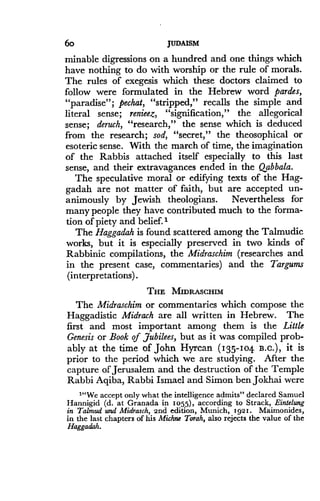 6o
	
JUDAISM
minable digressions on a hundred and one things which
have nothing to do with worship or the rule of morals .
The rules of exegesis which these doctors claimed to
follow were formulated in the Hebrew word pardes,
"paradise"; pechat, "stripped," recalls the simple and
literal sense ; renieez, "signification," the allegorical
sense; deruch, "research," the sense which is deduced
from the research; sod, "secret," the theosophical or
esoteric sense. With the march of time, the imagination
of the Rabbis attached itself especially to this last
sense, and their extravagances ended in the Qabbala .
The speculative moral or edifying texts of the Hag-
gadah are not matter of faith, but are accepted un-
animously by Jewish theologians . Nevertheless for
many people they have contributed much to the forma-
tion of piety and belief. I
The Haggadah is found scattered among the Talmudic
works, but it is especially preserved in two kinds of
Rabbinic compilations, the Midraschim (researches and
in the present case, commentaries) and the Targums
(interpretations) .
THE MIDRASCHIM
The Midraschim or commentaries which compose the
Haggadistic Midrach are all written in Hebrew. The
first and most important among them is the Little
Genesis or Book of jubilees, but as it was compiled prob-
ably at the time of John Hyrcan (135-104 13-C .), it is
prior to the period which we are studying . After the
capture of Jerusalem and the destruction of the Temple
Rabbi Aqiba, Rabbi Ismael and Simon ben Jokhai were
""We accept only what the intelligence admits" declared Samuel
Hannigid (d. at Granada in io55), according to Strack, Eintelung
in Talmud and Midrasch, 2nd edition, Munich, ig2i . Maimonides,
in the last chapters of his Michne Torah, also rejects the value of the
Haggadah.
 