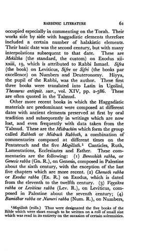 RABBINIC LITERATURE
	
6i
occupied especially in commenting on the Torah . Their
works side by side with haggadistic elements therefore
included a certain number of halakistic elements.
Their basic date was the second century, but with many
interpolations subsequent to that date. These are
Mekiltha (the standard, the custom) on Exodus xii-
xxiii, z g, which is attributed to Rabbi Ismael . Sifra
(the book) on Leviticus, Sifre or Sifri (the books par
excellence) on Numbers and Deuteronomy. Hiyya,
the pupil of the Rabbi, was the author . These first
three books were translated into Latin in Ugolini,
Thesaurus antiquit. sacr., vol. XIV, pp. 2-586. These
are often quoted in the Talmud .
Other more recent books in which the Haggadistic
materials are predominant were composed at different
dates with ancient elements preserved at first by oral
tradition and subsequently in writings which are now
lost, and even frequently with data taken from the
Talmud. These are the Midrachim which form the group
called Rabboth or Midrach Rabboth, a combination of
commentaries composed at different times on the
Pentateuch and the five Megilloth. 1 Canticles, Ruth,
Lamentations, Ecclesiastes and Esther . These com-
mentaries are the following : (z) Bereschith rabba, or
Genesis rabba (Gn. R.), on Genesis, composed in Palestine
about the sixth century, with the exception of the last
five chapters which are more recent. (2) Chemoth rabba
or Exodus rabba (Ex. R.) on Exodus, which is dated
from the eleventh to the twelfth century . (3) Vayyikra
rabba or Leviticus rabba (Lev. R.), on Leviticus, com-
posed in Palestine about the seventh century ; (4)
Bamidbar rabba or Numeri rabba (Num. R.), on Numbers,
'Megilloth (rolls.) Thus were designated the five books of the
Bible which were short enough to be written on a roll of small size
which was read in its entirety on the occasion of certain solemnities .
 