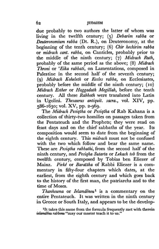 62
	
JUDAISM
due probably to two authors the latter of whom was
living in the twelfth century ; (5) Debarim rabba or
Deuteronomium rabba (Dt. R.), on Deuteronomy, at the
beginning of the tenth century ; (6) Chir hechirim rabba
or midrach cant. rabba, on Canticles, probably prior to
the middle of the ninth century ; (7) Midrach Ruth,
probably of the same period as the above ; (8) Midrach
Throni or 'Eika rabbati, on Lamentations, composed in
Palestine in the second half of the seventh century ;
(g) Midrach Koheleth or Eccles rabba, on Ecclesiastes,
probably before the middle of the ninth century ; (I o)
Midrach Esther or Haggadath Megillah, before the tenth
century. All these Rabboth were translated into Latin
in Ugolini. Thesaurus antiquit. sacra., vol. XIV, pp .
586-1630; vol. XV, pp. 2-969.
The Midrach Pesiqtha or Pesiqtha of Rab Kahana is a
collection of thirty-two homilies on passages taken from
the Pentateuch and the Prophets ; they were read on
feast days and on the chief sabbaths of the year. Its
composition would seem to date from the beginning of
the eighth century. This midrach must not be confused
with the two which follow and bear the same name .
These are Pesiqtha rabbathi, from the second half of the
ninth century, and Pesiqha Sutarta or Lekach tob from the
twelfth century, composed by Tobias ben Eliezer of
Mainz. Pirkd or Baraitha of Rabbi Eliezer is a com-
mentary in fifty-four chapters which dates, at the
earliest, from the eighth century and which goes back
to the history of the first man, the patriarchs and to the
time of Moses .
Thanhouma or Ielamdenou1 is a commentary on the
entire Pentateuch . It was written in the ninth century
in Greece or South Italy, and appears to be the develop-
'It takes this name from the formula frequently met with therein
ielamdenu rabbenu"may our master teach it to us."
 