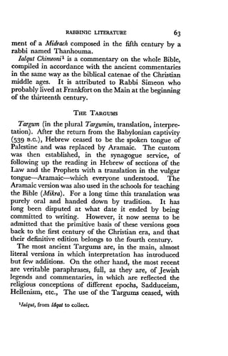 RABBINIC LITERATURE
	
63
ment of a Midrach composed in the fifth century by a
rabbi named Thanhouma .
lalqut Chimeonii is a commentary on the whole Bible,
compiled in accordance with the ancient commentaries
in the same way as the biblical catenae of the Christian
middle ages. It is attributed to Rabbi Simeon who
probably lived at Frankfort on the Main at the beginning
of the thirteenth century .
THE TARGUMS
Targum (in the plural Targumim, translation, interpre-
tation) . After the return from the Babylonian captivity
(539 B .c.), Hebrew ceased to be the spoken tongue of
Palestine and was replaced by Aramaic . The custom
was then established, in the synagogue service, of
following up the reading in Hebrew of sections of the
Law and the Prophets with a translation in the vulgar
tongue-Aramaic-which everyone understood. The
Aramaic version was also used in the schools for teaching
the Bible (Mikra) . For a long time this translation was
purely oral and handed down by tradition . It has
long been disputed at what date it ended by being
committed to writing. However, it now seems to be
admitted that the primitive basis of these versions goes
back to the first century of the Christian era, and that
their definitive edition belongs to the fourth century.
The most ancient Targums are, in the main, almost
literal versions in which interpretation has introduced
but few additions . On the other hand, the most recent
are veritable paraphrases, full, as they are, of Jewish
legends and commentaries, in which are reflected the
religious conceptions of different epochs, Sadduceism,
Hellenism, etc., The use of the Targums ceased, with
'lalqut, from ldgat to collect .
 