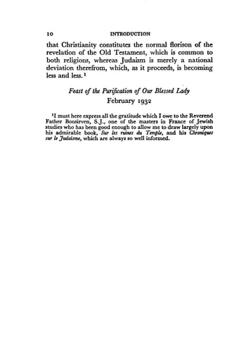 10
	
INTRODUCTION
that Christianity constitutes the normal florison of the
revelation of the Old Testament, which is common to
both religions, whereas Judaism is merely a national
deviation therefrom, which, as it proceeds, is becoming
less and less .'
Feast of the Purification of Our Blessed Lady
February 1932
'I must here express all the gratitude which I owe to the Reverend
Father Bonsirven, S.J., one of the masters in France of Jewish
studies who has been good enough to allow me to draw largely upon
his admirable book, Sur les ruins du Temple, and his Chroniques
sur le Judaisme, which are always so well informed .
 