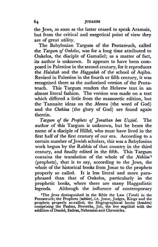 64
	
JUDAISM
the Jews, as soon as the latter ceased to speak Aramaic,
but from the critical and exegetical point of view they
are of great utility .
The Babylonian Targum of the Pentateuch, called
the Targum of Onkelos, was for a long time attributed to
Onkelos, the disciple of Gamaliel; as a matter of fact,
its author is unknown. It appears to have been com-
posed in Palestine in the second century, for it reproduces
the Halakah and the Haggadah of the school of Aqiba.
Revised in Palestine in the fourth or fifth century, it was
recognised there as the authorised version of the Penta-
teuch. This Targum renders the Hebrew text in an
almost literal fashion. The version was made on a text
which differed a little from the massoretic edition, but
the Tannaite ideas on the Memra (the word of God)
and the Chekina (the glory of God) are found again
therein.
Targum of the Prophets of Jonathan ben Uzziel. The
author of this Targum is unknown, but he bears the
name of a disciple of Hillel, who must have lived in the
first half of the first century of our era . According to a
certain number of Jewish scholars, this was a Babylonian
work begun by the Rabbis of that country in the third
century, and finally edited in the fifth . This Targum
contains the translation of the whole of the Nebiim1
(prophets), that is to say, according to the Jews, the
whole of the historical books from Josue to the prophets
properly so called. It is less literal and more para-
phrased than that of Onkelos, particularly in the
prophetic books, where there are many Haggadistic
legends. Although the influence of contemporary
'The Jews distinguished in the Bible the Law (Torah) in the
Pentateuch ; the Prophets (nebiim), i .e . Josue, Judges, Kings and the
prophets properly so-called; the Hagiographical books (ketubim)
comprising the Psalms, Proverbs, job, the five megilloth with the
addition of Daniel, Esdras, Nehemias and Chronicles .
 