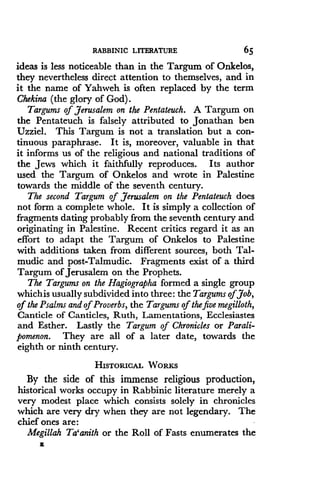 RABBINIC LITERATURE
	
65
ideas is less noticeable than in the Targum of Onkelos,
they nevertheless direct attention to themselves, and in
it the name of Yahweh is often replaced by the term
Chekina (the glory of God) .
Targums of Jerusalem on the Pentateuch. A Targum on
the Pentateuch is falsely attributed to Jonathan ben
Uzziel . This Targum is not a translation but a con-
tinuous paraphrase . It is, moreover, valuable in that
it informs us of the religious and national traditions of
the Jews which it faithfully reproduces . Its author
used the Targum of Onkelos and wrote in Palestine
towards the middle of the seventh century.
The second Targum of Jerusalem on the Pentateuch does
not form a complete whole. It is simply a collection of
fragments dating probably from the seventh century and
originating in Palestine . Recent critics regard it as an
effort to adapt the Targum of Onkelos to Palestine
with additions taken from different sources, both Tal-
mudic and post-Talmudic. Fragments exist of a third
Targum of Jerusalem on the Prophets.
The Targums on the Hagiographa formed a single group
whichis usually subdivided into three : the Targums ofJob,
of the Psalms and of Proverbs, the Targums of the five megilloth,
Canticle of Canticles, Ruth, Lamentations, Ecclesiastes
and Esther. Lastly the Targum of Chronicles or Parali-
pomenon. They are all of a later date, towards the
eighth or ninth century .
HISTORICAL WORKS
By the side of this immense religious production,
historical works occupy in Rabbinic literature merely a
very modest place which consists solely in chronicles
which are very dry when they are not legendary . The
chief ones are :
Megillah Ta'anith or the Roll of Fasts enumerates the
a
 