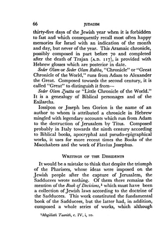 66
	
JUDAISM
thirty-five days of the Jewish year when it is forbidden
to fast and which consequently recall most often happy
memories for Israel with an indication of the month
and day, but never of the year. This Aramaic chronicle,
possibly composed in part before 7o and completed
after the death of Trajan (A.D. 117), is provided with
Hebrew glosses which are posterior in date .
Seder Olam or Seder Olam Rabba, "Chronicle" or "Great
Chronicle of the World," runs from Adam to Alexander
the Great. Composed towards the second century, it is
called "Great" to distinguish it from-
Seder Olam Zoutta or "Little Chronicle of the World."
It is a genealogy of Biblical personages and of the
Exilarchs .
lossipon or Joseph ben Gorion is the name of an
author to whom is attributed a chronicle in Hebrew
mingled with legendary accounts which run from Adam
to the destruction of Jerusalem by Titus . Composed
probably in Italy towards the ninth century according
to Biblical books, apocryphal and pseudo-epigraphical
works, it uses for more recent times the Books of the
Macchabees and the work of Flavius Josephus .
WRITINGS OF THE DISSIDENTS
It would be a mistake to think that despite the triumph
of the Pharisees, whose ideas were imposed on the
Jewish people after the capture of Jerusalem, the
Sadducees wrote nothing . Of them there remains the
mention of the Book of Decisions, I which must have been
a collection of Jewish laws according to the doctrine of
the Sadducees . This work constituted the fundamental
book of the Sadducees, but the latter had, in addition,
composed a whole series of works, which although
'Megillath Taanith, c . IV, i, io .
 