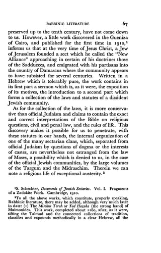 RABBINIC LITERATURE
	
67
preserved up to the tenth century, have not come down
to us. However, a little work discovered in the Gueniza
of Cairo, and published for the first time in I g I o,1
informs us that at the very time of Jesus Christ, a Jew
of Jerusalem founded a sect which he called the "New
Alliance" approaching in certain of his doctrines those
of the Sadducees, and emigrated with his partisans into
the country of Damascus where the community appears
to have subsisted for several centuries . Written in a
Hebrew which is tolerably pure, the work contains in
its first part a sermon which is, as it were, the exposition
of its motives, the introduction to a second part which
forms a collection of the laws and statutes of a dissident
Jewish community.
As for the collection of the laws, it is more conserva-
tive than official Judaism and claims to contain the exact
and correct interpretations of the Bible on religious
questions, civil and penal law, and the rules of life . This
discovery makes it possible for us to penetrate, with
these statutes in our hands, the internal organization of
one of the many sectarian clans, which, separated from
official Judaism by questions of dogma or the interests
of castes, are nevertheless not estranged from the law
of Moses, a possibility which is denied to us, in the case
of the official Jewish communities, by the large volumes
of the Targum and the Midraschim . Therein we can
note a religious life of exceptional austerity . s
'S. Schechter, Documents of Jewish Sectaries . Vol. I. Fragments
of a Zadokite Work. Cambridge, igio .
2To all the above works, which constitute, properly speaking,
Rabbinic literature, there may be added, although very much later
in date : (i) The Mischne Torah or Tad Hazaka (the strong hand) of
Maimonides . This work, completed about i i8o, after, as it were,
sifting the Talmud and the connected collections of tradition,
classifies and expounds methodically in a clear Hebrew, all the
 