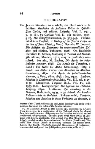 68
	
JUDAISM
BIBLIOGRAPHY
For Jewish literature as a whole, the chief work is E .
Schiirer, Geschichte des judischen Volkes im ,Z'eitalter
,Jesu Christi, 3rd edition, Leipzig, Vol. I, 1901,
p. 3I-16I, §3 Quellen; Vol. II, 4th edition, 1907 .
§ 25, Die Schriftgelehrsamkeit, p . 363-4.47. (Trans-
lated into English, A History of the Jewish People in
the time of, Jesus Christ, 5 Vols.) See also W . Bousset,
Die Religion des ,Judentums im neutestamentlichen Zeit
alter, 3rd edition, Tubingen, 1926. On Rabbinic
literature H. Strack, Einleitung in Talmud and Midras,
5th edition, Munich, 1921, may be profitably con-
sulted. See also, M. Bacher, Die Agada der baby-
lonischen Amoraer, 1878. Die Agada der Tannaiten, I
Band : Von Hillel bis Akiba, Strasbourg, 1884; 2
Band: Von Akibas Tod bis zum Abschluss der Mischna,
Strasbourg, 1890. Die Agada der palastinensischen
Amoraer, 4 Vols., 1892, 1896, 1899, 1902 . Lesetre,
Mischna in Dictionnaire de la Bible, Vol. III, col . 1127-
II30. Mangenot, Targums, ibid., Vol. IV, col.
1595-2008. Konigsberger, Die Quellen der Halacha,
Leipzig, 1890. Guttman, .Zur Enleitung in die
Halacha, Budapesth, 1 gog, in 32 Iahresh. des Landes-
Rabbinerschule in Budapest. Zukermandel, Tosephta,
Mischna and Boraitha in ihren Verhaltnis zu einander, 2
matter of the Torah written and oral, from theology and ethic to the
political laws and the rules of the Jewish calendar .
(')The Schoulhan Aroukh (Table drawn up), compiled by J. Caro
from 1522-1554, is a codification of the Talmud which for almost
four hundred years was obligatory on the Israelite world and settled
traditional jurisprudence. The first part, Orah Haym (Way of Life)
deals with liturgy and feasts . The second, Yore Dea (Teaches know-
ledge), proclaims what is permitted and forbidden (Food laws) . The
third Eben Haezer (Stone of succour) contains the family laws .
Lastly, the fourth, Hoschenha-Mischpat (Breastplate of judgment)
contains civil and penal law (obligations, contracts, wills, etc .) .
 