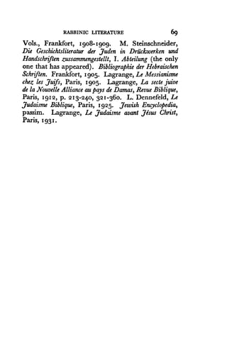 RABBINIC LITERATURE
	
69
Vols., Frankfort, Igo8-Igog. M. Steinschneider,
Die Geschichtsliteratur der Juden in Driickwerken and
Handschrflen zussammengestellt, I . Abteilung (the only
one that has appeared) . Bibliographie der Hebraischen
Schriften. Frankfort, 1905. Lagrange, Le Messianisme
chez les Juifs, Paris, 1905. Lagrange, La secte juive
de la Nouvelle Alliance au pays de Damas, Revue Biblique,
Paris, 1912, p. 213-240, 321-360. L. Dennefeld, Le
Judaisme Biblique, Paris, 1925. Jewish Encyclopedia,
passim. Lagrange, Le Judaisme avant Jesus Christ,
Paris, 1931.
 