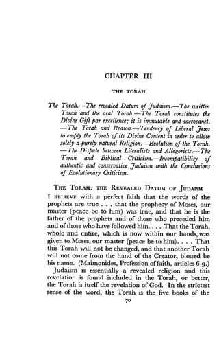 CHAPTER III
THE TORAH
The Torah.-The revealed Datum of Judaism.-The written
Torah and the oral Torah .-The Torah constitutes the
Divine Gift par excellence ; it is immutable and sacrosanct .
-The Torah and Reason .-Tendency of Liberal Jews
to empty the Torah of its Divine Content in order to allow
solely a purely natural Religion . Evolution of the Torah .
-The Dispute between Literalists and Allegorists .-The
Torah and Biblical Criticism.-Incompatibility of
authentic and conservative Judaism with the Conclusions
of Evolutionary Criticism.
THE TORAH : THE REVEALED DATUM OF JUDAISM
I BELIEVE with a perfect faith that the words of the
prophets are true . . . that the prophecy of Moses, our
master (peace be to him) was true, and that he is the
father of the prophets and of those who preceded him
and of those who have followed him. . . . That the Torah,
whole and entire, which is now within our hands, was
given to Moses, our master (peace be to him) . . . . That
this Torah will not be changed, and that another Torah
will not come from the hand of the Creator, blessed be
his name. (Maimonides, Profession of faith, articles 6-9.)
Judaism is essentially a revealed religion and this
revelation is found included in the Torah, or better,
the Torah is itself the revelation of God . In the strictest
sense of the word, the Torah is the five books of the
70
 